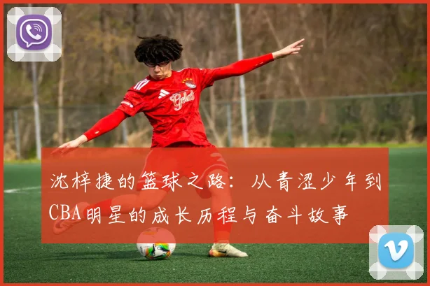 沈梓捷的篮球之路：从青涩少年到CBA明星的成长历程与奋斗故事