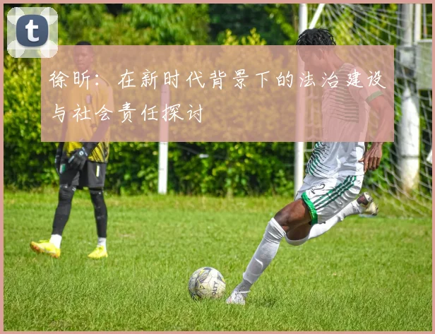 徐昕：在新时代背景下的法治建设与社会责任探讨