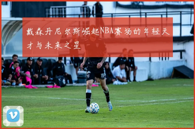 戴森丹尼尔斯崛起NBA赛场的年轻天才与未来之星