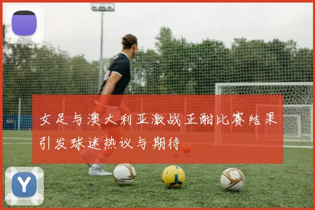 女足与澳大利亚激战正酣比赛结果引发球迷热议与期待