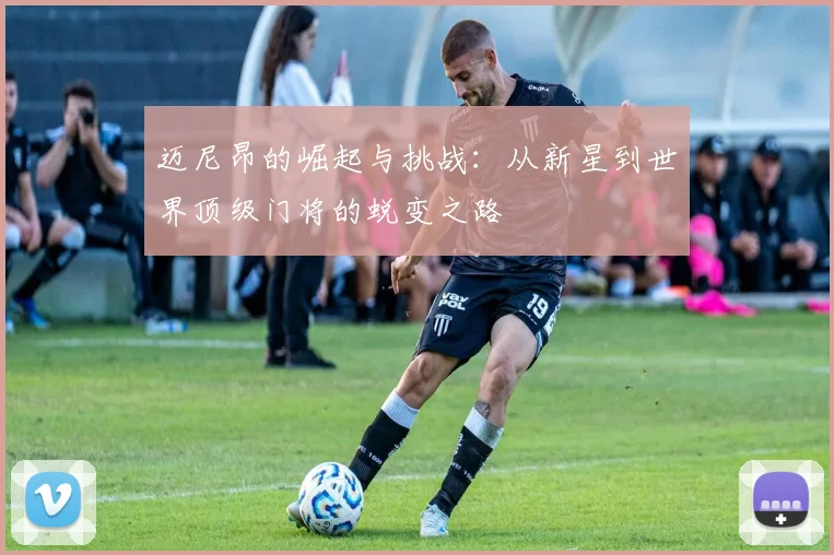迈尼昂的崛起与挑战：从新星到世界顶级门将的蜕变之路