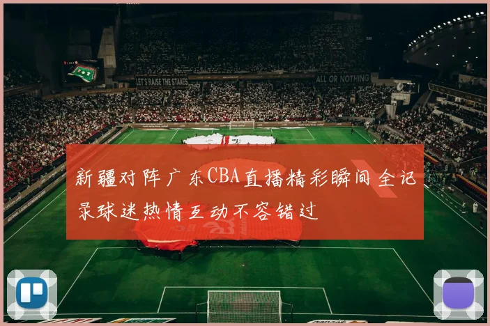 新疆对阵广东CBA直播精彩瞬间全记录球迷热情互动不容错过