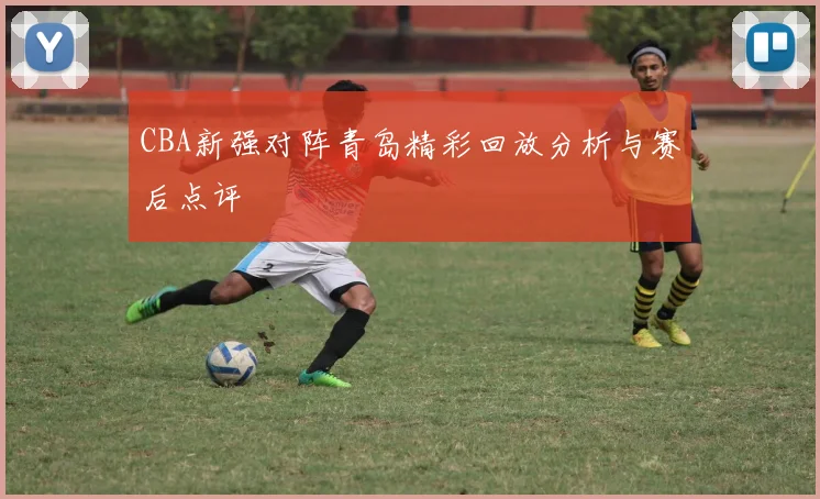 CBA新强对阵青岛精彩回放分析与赛后点评