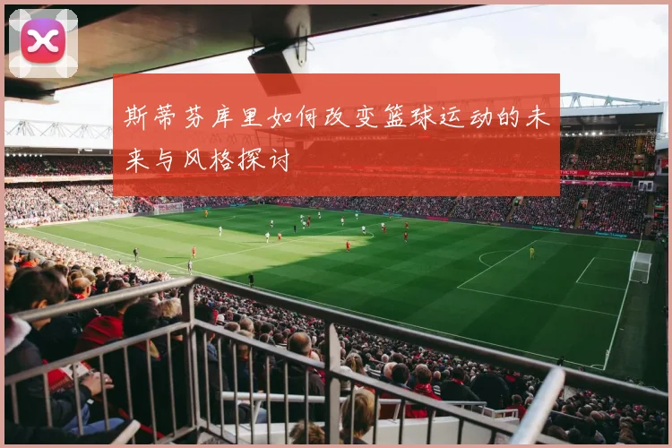 斯蒂芬库里如何改变篮球运动的未来与风格探讨