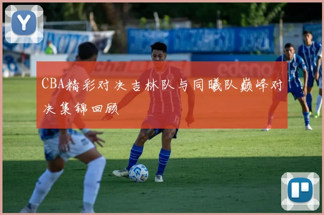 CBA精彩对决吉林队与同曦队巅峰对决集锦回顾