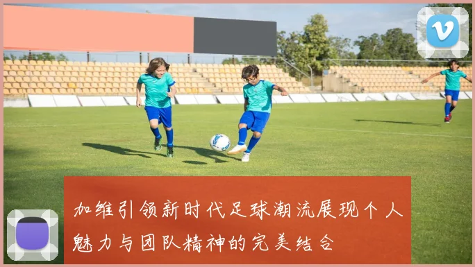 加维引领新时代足球潮流展现个人魅力与团队精神的完美结合