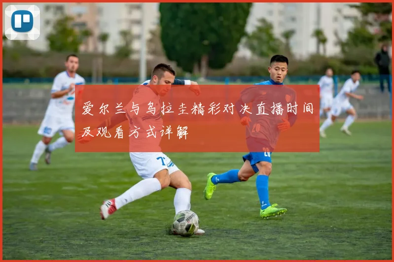 爱尔兰与乌拉圭精彩对决直播时间及观看方式详解
